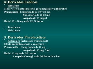 8. Derivados Enólicos Piroxicam Mayor efecto antiiflmatorio que analgesico y antipiretico Presentación: Comprimido de 10 y 20 mg Supositorio de 10-20 mg Ampolla de 20 mg/ml Dosis: 10 – 20 mg cada 12-24 horas Tenoxicam Meloxicam 9. Derivados Pirrolacéticos Ketorolaco  (ketorolaco trometamol) Efecto antiinflamatorio y analgésico Presentación:  Comprimido de 10 mg Ampolla de 30 mg/ 2 ml Dosis: 10 mg cada 6-8  horas 1 ampolla (30 mg)  cada 6-8 horas i.v o i.m 