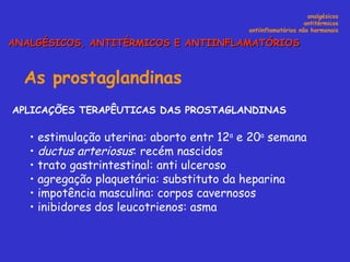 As prostaglandinas   APLICAÇÕES TERAPÊUTICAS DAS PROSTAGLANDINAS  estimulação uterina: aborto entr 12 a  e 20 a  semana ductus arteriosus : recém nascidos   trato gastrintestinal: anti ulceroso agregação plaquetária: substituto da heparina impotência masculina: corpos cavernosos inibidores dos leucotrienos: asma  analgésicos antitérmicos antiinflamatórios não hormonais ANALGÉSICOS, ANTITÉRMICOS E ANTIINFLAMATÓRIOS 