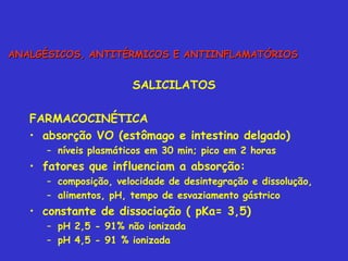 SALICILATOS FARMACOCINÉTICA absorção VO (estômago e intestino delgado) níveis plasmáticos em 30 min; pico em 2 horas fatores que influenciam a absorção: composição, velocidade de desintegração e dissolução, alimentos, pH, tempo de esvaziamento gástrico constante de dissociação ( pKa= 3,5) pH 2,5 - 91% não ionizada pH 4,5 - 91 % ionizada  ANALGÉSICOS, ANTITÉRMICOS E ANTIINFLAMATÓRIOS 
