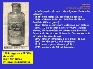 analgésicos antitérmicos antiinflamatórios não hormonais infusão plantas da casca do salgueiro ( Salix alba vulgaris )  1838: Píria isolou ác. salicílico da salicina 1844: Cahours isolou ác. Salicílico do óle de Gautéria (Wintergreen) 1860: Kolbe e Lautemann obtiveram por síntese 1897, 10 de agosto: Felix Hoffmann, químico alemão, do laboratório do comerciante Friedrich Bayer e do técnico em tinturaria  Johann Weskott extraiu a fórmula do aas 1899: Dreser introduziu o uso clínico do aas 1900: BAYER produz 4,2 toneladas 1919: marca pasaa domínio público 1994: consumo de 50 mil toneladas  1899: registro ASPIRIN  A= acetil spir= flor spirea in= novos medicamentos   