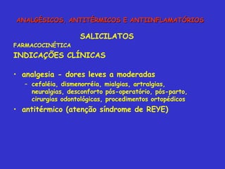 SALICILATOS FARMACOCINÉTICA INDICAÇÕES CLÍNICAS analgesia - dores leves a moderadas  cefaléia, dismenorréia, mialgias, artralgias, neuralgias, desconforto pós-operatório, pós-parto, cirurgias odontológicas, procedimentos ortopédicos antitérmico (atenção síndrome de REYE) ANALGÉSICOS, ANTITÉRMICOS E ANTIINFLAMATÓRIOS 