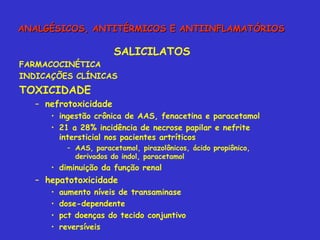 SALICILATOS FARMACOCINÉTICA INDICAÇÕES CLÍNICAS TOXICIDADE nefrotoxicidade ingestão crônica de AAS, fenacetina e paracetamol 21 a 28% incidência de necrose papilar e nefrite intersticial nos pacientes artríticos AAS, paracetamol, pirazolônicos, ácido propiônico, derivados do indol, paracetamol diminuição da função renal  hepatotoxicidade aumento níveis de transaminase dose-dependente pct doenças do tecido conjuntivo reversíveis ANALGÉSICOS, ANTITÉRMICOS E ANTIINFLAMATÓRIOS 