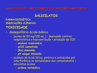 SALICILATOS FARMACOCINÉTICA INDICAÇÕES CLÍNICAS TOXICIDADE desequilíbrio ácido-básico [acima de 50 mg/100 mL ] : depressão centros respiratórios e hipoventilação + produção de CO2 alcalose respiratória pCO2 aumentada [Bic] diminuída pH sangue diminuído acúmulo de ácido lático, pirúvico e cetoácidos por interferência no metabolismo dos carbohidratos + salicilatos ácidos:  acidose metabólica ANALGÉSICOS, ANTITÉRMICOS E ANTIINFLAMATÓRIOS 