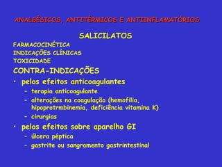 SALICILATOS FARMACOCINÉTICA INDICAÇÕES CLÍNICAS TOXICIDADE CONTRA-INDICAÇÕES pelos efeitos anticoagulantes terapia anticoagulante alterações na coagulação (hemofilia, hipoprotrmbinemia, deficiência vitamina K) cirurgias  pelos efeitos sobre aparelho GI úlcera péptica gastrite ou sangramento gastrintestinal ANALGÉSICOS, ANTITÉRMICOS E ANTIINFLAMATÓRIOS 