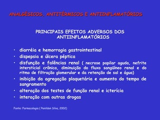 PRINCIPAIS EFEITOS ADVERSOS DOS ANTIINFLAMATÓRIOS diarréia e hemorragia gastrointestinal dispepsia e úlcera péptica disfunção e falências renal  ( necrose papilar aguda, nefrite intersticial crônica, diminuição do fluxo sangüíneo renal e do ritmo de filtração glomerular e da retenção de sal e água) inibição da agregação plaquetária e aumento do tempo de sangramento alteração dos testes de função renal e icterícia interação com outras drogas Fonte: Farmacologia ( Penildon Silva, 2002) ANALGÉSICOS, ANTITÉRMICOS E ANTIINFLAMATÓRIOS 