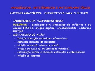 ANTIINFLAMATÓRIOS:  PERSPECTIVAS PARA O FUTURO INIBIDORES DA FOSFODIESTERASE ROLIPRAN  - patologias com alterações de linfócitos T ou cininas (TNF  ), choque séptico, encefalomielite, esclerose múltipla MECANISMO DE AÇÃO: Inibição liberação mediadores inflamatórios supressão migração de leucócitos inibição expressão células de adesão indução produção IL-10 (atividade inibitória) estimulação síntese e liberação esteróides e catecolaminas indução de apoptose ANALGÉSICOS, ANTITÉRMICOS E ANTIINFLAMATÓRIOS 