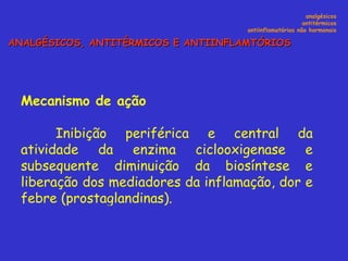Mecanismo de ação Inibição periférica e central da atividade da enzima ciclooxigenase e subsequente diminuição da biosíntese e liberação dos mediadores da inflamação, dor e febre (prostaglandinas). analgésicos antitérmicos antiinflamatórios não hormonais ANALGÉSICOS, ANTITÉRMICOS E ANTIINFLAMTÓRIOS 