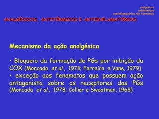 Mecanismo da ação analgésica Bloqueio da formação de PGs por inibição da COX  (Moncada  et al.,  1978; Ferreira  e Vane, 1979) exceção aos fenamatos que possuem ação antagonista sobre os receptores das PGs  (Moncada  et al.,  1978; Collier e Sweatman, 1968) analgésicos antitérmicos antiinflamatórios não hormonais ANALGÉSICOS, ANTITÉRMICOS E ANTIINFLAMATÓRIOS 