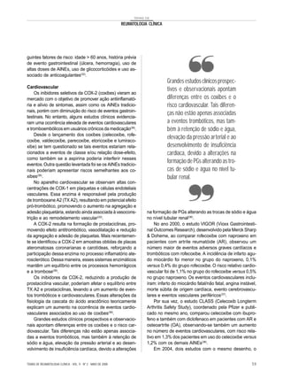 TEMAS DE

                                                               REUMATOLOGIA CLÍNICA




guintes fatores de risco: idade > 60 anos, história prévia
de evento gastrointestinal (úlcera, hemorragia), uso de
altas doses de AINEs, uso de glicocorticóides e uso as-
sociado de anticoagulantes(32).
                                                                                      Grandes estudos clínicos prospec-
Cardiovascular
                                                                                      tivos e observacionais apontam
     Os inibidores seletivos da COX-2 (coxibes) vieram ao
mercado com o objetivo de promover ação antiinflamató-                                diferenças entre os coxibes e o
ria e alívio de sintomas, assim como os AINEs tradicio-                               risco cardiovascular. Tais diferen-
nais, porém com diminuição do risco de eventos gastroin-
testinais. No entanto, alguns estudos clínicos evidencia-
                                                                                      ças não estão apenas associadas
ram uma ocorrência elevada de eventos cardiovasculares                                a eventos trombóticos, mas tam-
e tromboembólicos em usuários crônicos da medicação(36).                              bém à retenção de sódio e água,
     Desde o lançamento dos coxibes (celecoxibe, rofe-
coxibe, valdecoxibe, parecoxibe, etoricoxibe e lumiraco-
                                                                                      elevação da pressão arterial e ao
xibe) se tem questionado se tais eventos estariam rela-                               desenvolvimento de insuficiência
cionados a eventos de classe e/ou relação dose-efeito,                                cardíaca, devido a alterações na
como também se a aspirina poderia interferir nesses
eventos. Outra questão levantada foi se os AINEs tradicio-
                                                                                      formação de PGs alterando as tro-
nais poderiam apresentar riscos semelhantes aos co-                                   cas de sódio e água no nível tu-
xibes(36).                                                                            bular renal.
     No aparelho cardiovascular se observam altas con-
centrações de COX-1 em plaquetas e células endoteliais
vasculares. Essa enzima é responsável pela produção
de tromboxane A2 (TX A2), resultando em potencial efeito
pró-trombótico, promovendo o aumento na agregação e
adesão plaquetária, estando ainda associada à vasocons-                    na formação de PGs alterando as trocas de sódio e água
trição e ao remodelamento vascular(33).                                    no nível tubular renal(36).
     A COX-2 resulta na formação de prostaciclinas, pro-                       No ano 2000, o estudo VIGOR (Vioxx Gastrointesti-
movendo efeito antitrombótico, vasodilatação e redução                     nal Outcomes Research), desenvolvido pela Merck Sharp
da agregação e adesão de plaquetas. Mais recentemen-                       & Doheme, ao comparar rofecoxibe com naproxeno em
te se identificou a COX-2 em amostras obtidas de placas                    pacientes com artrite reumatóide (AR), observou um
ateromatosas coronarianas e carotídeas, reforçando a                       número maior de eventos adversos graves cardíacos e
participação dessa enzima no processo inflamatório ate-                    trombóticos com rofecoxibe. A incidência de infarto agu-
rosclerótico. Dessa maneira, esses sistemas enzimáticos                    do miocárdio foi menor no grupo do naproxeno, 0,1%
mantêm um equilíbrio entre os processos hemorrágicos                       versus 0,4% do grupo rofecoxibe. O risco relativo cardio-
e a trombose(36).                                                          vascular foi de 1,1% no grupo do rofecoxibe versus 0,5%
     Os inibidores da COX-2, reduzindo a produção de                       no grupo naproxeno. Os eventos cardiovasculares inclu-
prostaciclina vascular, poderiam afetar o equilíbrio entre                 íram: infarto do miocárdio fatal/não fatal, angina instável,
TX A2 e prostaciclinas, levando a um aumento de even-                      morte súbita de origem cardíaca, evento cerebrovascu-
tos trombóticos e cardiovasculares. Essas alterações da                    lares e eventos vasculares periféricos(37).
fisiologia da cascata do ácido aracdônico teoricamente                         Por sua vez, o estudo CLASS (Celecoxib Longterm
explicam um aumento na ocorrência de eventos cardio-                       Arthritis Safety Study), coordenado pela Pfizer e publi-
vasculares associados ao uso de coxibes(36).                               cado no mesmo ano, comparou celecoxibe com ibupro-
     Grandes estudos clínicos prospectivos e observacio-                   feno e também com diclofenaco em pacientes com AR e
nais apontam diferenças entre os coxibes e o risco car-                    osteoartrite (OA), observando-se também um aumento
diovascular. Tais diferenças não estão apenas associa-                     no número de eventos cardiovasculares, com risco rela-
das a eventos trombóticos, mas também à retenção de                        tivo em 1,3% dos pacientes em uso do celecoxibe versus
sódio e água, elevação da pressão arterial e ao desen-                     1,2% com os demais AINEs(38).
volvimento de insuficiência cardíaca, devido a alterações                      Em 2004, dois estudos com o mesmo desenho, o


TEMAS DE REUMATOLOGIA CLÍNICA - VOL. 9 - Nº 2 - MAIO DE 2008                                                                        59
 