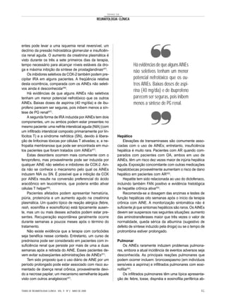 TEMAS DE

                                                               REUMATOLOGIA CLÍNICA




entes pode levar a uma isquemia renal reversível, um
declínio da pressão hidrostática glomerular e insuficiên-
cia renal aguda. O aumento da creatinina plasmática é
visto durante os três a sete primeiros dias da terapia,
tempo necessário para alcançar níveis estáveis da dro-                                Há evidências de que alguns AINEs
ga e máxima inibição da síntese de prostaglandinas(47).
                                                                                      não seletivos tenham um menor
    Os inibidores seletivos da COX-2 também podem pre-
cipitar IRA em alguns pacientes. A freqüência relativa                                potencial nefrotóxico que os ou-
desta ocorrência, comparada com os AINEs não seleti-                                  tros AINEs. Baixas doses de aspi-
vos ainda é desconhecida(49).
    Há evidências de que alguns AINEs não seletivos
                                                                                      rina (40 mg/dia) e de ibuprofeno
tenham um menor potencial nefrotóxico que os outros                                   parecem ser seguras, pois inibem
AINEs. Baixas doses de aspirina (40 mg/dia) e de ibu-                                 menos a síntese de PG renal.
profeno parecem ser seguras, pois inibem menos a sín-
tese de PG renal(47).
    A segunda forma de IRA induzida por AINEs tem dois
componentes, um ou ambos podem estar presentes no
mesmo paciente: uma nefrite intersticial aguda (NIA) (com
um infiltrado intersticial composto primariamente por lin-
fócitos T) e a síndrome nefrótica (SN), devido à libera-                   Hepático
ção de linfocinas tóxicas por células T ativadas; e, a ne-                     Elevações de transaminases são comumente asso-
fropatia membranosa que pode ser encontrada em mui-                        ciadas com o uso de AINEs; entretanto, insuficiência
tos pacientes que foram tratados com AINEs(47).                            hepática é muito rara. Pacientes com AR quando com-
    Estas desordens ocorrem mais comumente com o                           parados com pacientes com OA, ambos em uso de
fenoprofeno, mas provavelmente pode ser induzida por                       AINEs, têm um risco dez vezes maior de injúria hepática
qualquer AINE não seletivo e inibidores da COX-2. Ain-                     aguda. Exposição concomitante com outras medicações
da não se conhece o mecanismo pelo qual os AINEs                           hepatotóxicas provavelmente aumentam o risco de dano
induzem NIA ou SN. É possível que a inibição da COX                        hepático em pacientes com AR(52).
por AINEs resulte na conversão preferencial do ácido                           Hepatite tem sido relacionada ao uso do diclofenaco,
aracdônico em leucotrienos, que poderia então ativar                       incluindo também FAN positivo e evidência histológica
células T helper(50).                                                      de hepatite crônica ativa(53).
    Pacientes afetados podem apresentar hematúria,                             Recomenda-se a dosagem das enzimas e testes de
piúria, proteinúria e um aumento agudo na creatinina                       função hepáticas oito semanas após o início da terapia
plasmática. Um quadro típico de reação alérgica (febre,                    crônica com AINE. A monitorização sintomática não é
rash, eosinifilia e eosinofilúria) está tipicamente ausen-                 suficiente já que sintomas hepáticos são raros. Os AINEs
te, mas um ou mais desses achados podem estar pre-                         devem ser suspensos nas seguintes situações: aumento
sentes. Recuperação espontânea geralmente ocorre                           das aminotransferases maior que três vezes o valor de
durante semanas a poucos meses após o término do                           normalidade, queda sérica da albumina (sugestivo de
tratamento.                                                                defeito de síntese induzido pela droga) ou se o tempo de
    Não existe evidência que a terapia com corticóides                     protrombina estiver prolongado.
seja benéfica nesse contexto. Entretanto, um curso de
prednisona pode ser considerado em pacientes com in-                       Pulmonar
suficiência renal que persiste por mais de uma a duas                          Os AINEs raramente induzem problemas pulmona-
semanas após a retirada do AINE. Esses pacientes de-                       res, embora a atual incidência de eventos adversos seja
vem evitar subseqüentes administrações de AINEs(51).                       desconhecida. As principais reações pulmonares que
    Tem sido proposto que o uso diário de AINE por um                      podem ocorrer incluem: broncoespasmo (em indivíduos
período prolongado pode estar associado com risco au-                      sensíveis a aspirina) e infiltrados pulmonares com eosi-
mentado de doença renal crônica, provavelmente devi-                       nofilia(54).
do a necrose papilar, um mecanismo semelhante àquele                           Os infiltrados pulmonares têm uma típica apresenta-
visto com outros analgésicos(47).                                          ção de: febre, tosse, dispnéia e eosinofilia periférica ab-


TEMAS DE REUMATOLOGIA CLÍNICA - VOL. 9 - Nº 2 - MAIO DE 2008                                                                       61
 
