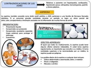 CONTRAINDICACIONES DE LOS                              Relativas a pacientes con hepatopatías, cardiopatías,
            AINES                                         hipertensión grave, nefropatías, hemocitopenias, gastritis
                                                          y úlceras pépticas.




La aspirina, también conocida como ácido acetil salicílico, o AAS, pertenece a una familia de fármacos llamados
salicilatos. Si se consumen grandes cantidades durante un período, se logra un alivio parcial del
dolor, calor, enrojecimiento e hinchazón asociados con la inflamación de muchas formas de artritis.

 PRESENTACION:
 •  Presentación líquida
 •  Comprimidos con protección
 •  Comprimidos recubiertos especiales
    (capa entérica) para proteger el
    estómago
 •  Supositorios

                                                  EFECTOS ADVERSOS:
                                                  Al igual que todos los medicamentos, la aspirina puede tener
                                                  algunos efectos adversos indeseables. Si usted toma aspirina
                                                  regularmente, es importante que consulte a su médico. Si toma
                                                  cantidades superiores a las recomendadas por un médico, la
                                                  aspirina puede ser peligrosa.

                                                  Los posibles efectos de la aspirina a cualquier dosis incluyen:
                                                   Cólicos abdominales o estomacales, dolor, o malestar
                                                   Pirosis o indigestión
                                                   Náuseas o vómitos
 