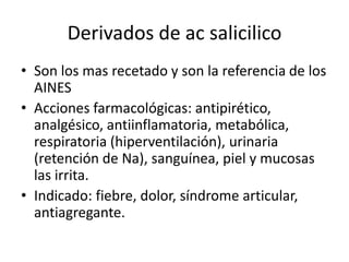 Derivados de ac salicilico
• Son los mas recetado y son la referencia de los
  AINES
• Acciones farmacológicas: antipirético,
  analgésico, antiinflamatoria, metabólica,
  respiratoria (hiperventilación), urinaria
  (retención de Na), sanguínea, piel y mucosas
  las irrita.
• Indicado: fiebre, dolor, síndrome articular,
  antiagregante.
 