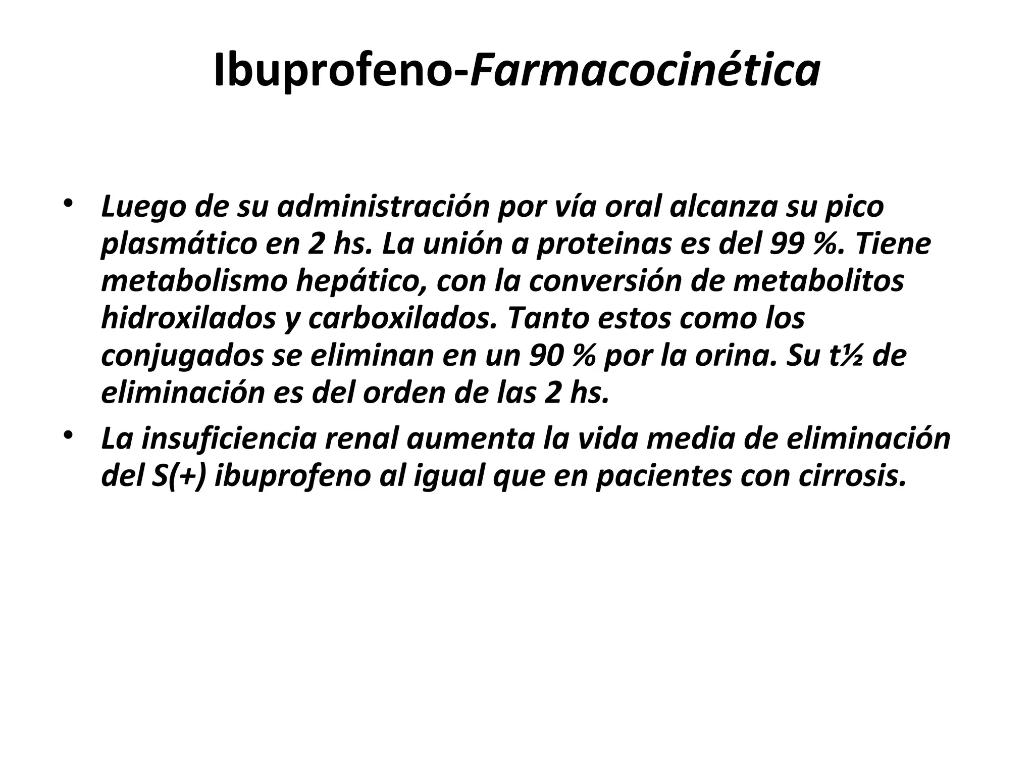 Ibuprofeno-Farmacocinética

• Luego de su administración por vía oral alcanza su pico
  plasmático en 2 hs. La unión a proteinas es del 99 %. Tiene
  metabolismo hepático, con la conversión de metabolitos
  hidroxilados y carboxilados. Tanto estos como los
  conjugados se eliminan en un 90 % por la orina. Su t½ de
  eliminación es del orden de las 2 hs.
• La insuficiencia renal aumenta la vida media de eliminación
  del S(+) ibuprofeno al igual que en pacientes con cirrosis.
 