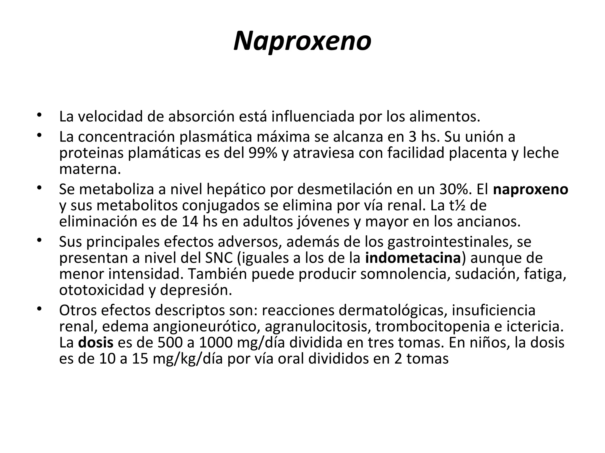 Naproxeno

•   La velocidad de absorción está influenciada por los alimentos.
•   La concentración plasmática máxima se alcanza en 3 hs. Su unión a
    proteinas plamáticas es del 99% y atraviesa con facilidad placenta y leche
    materna.
•   Se metaboliza a nivel hepático por desmetilación en un 30%. El naproxeno
    y sus metabolitos conjugados se elimina por vía renal. La t½ de
    eliminación es de 14 hs en adultos jóvenes y mayor en los ancianos.
•   Sus principales efectos adversos, además de los gastrointestinales, se
    presentan a nivel del SNC (iguales a los de la indometacina) aunque de
    menor intensidad. También puede producir somnolencia, sudación, fatiga,
    ototoxicidad y depresión.
•   Otros efectos descriptos son: reacciones dermatológicas, insuficiencia
    renal, edema angioneurótico, agranulocitosis, trombocitopenia e ictericia.
    La dosis es de 500 a 1000 mg/día dividida en tres tomas. En niños, la dosis
    es de 10 a 15 mg/kg/día por vía oral divididos en 2 tomas
 