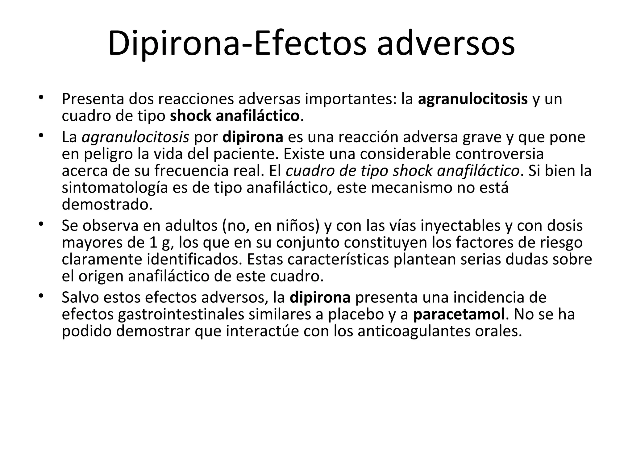 Dipirona-Efectos adversos
•   Presenta dos reacciones adversas importantes: la agranulocitosis y un
    cuadro de tipo shock anafiláctico.
•   La agranulocitosis por dipirona es una reacción adversa grave y que pone
    en peligro la vida del paciente. Existe una considerable controversia
    acerca de su frecuencia real. El cuadro de tipo shock anafiláctico. Si bien la
    sintomatología es de tipo anafiláctico, este mecanismo no está
    demostrado.
•   Se observa en adultos (no, en niños) y con las vías inyectables y con dosis
    mayores de 1 g, los que en su conjunto constituyen los factores de riesgo
    claramente identificados. Estas características plantean serias dudas sobre
    el origen anafiláctico de este cuadro.
•   Salvo estos efectos adversos, la dipirona presenta una incidencia de
    efectos gastrointestinales similares a placebo y a paracetamol. No se ha
    podido demostrar que interactúe con los anticoagulantes orales.
 