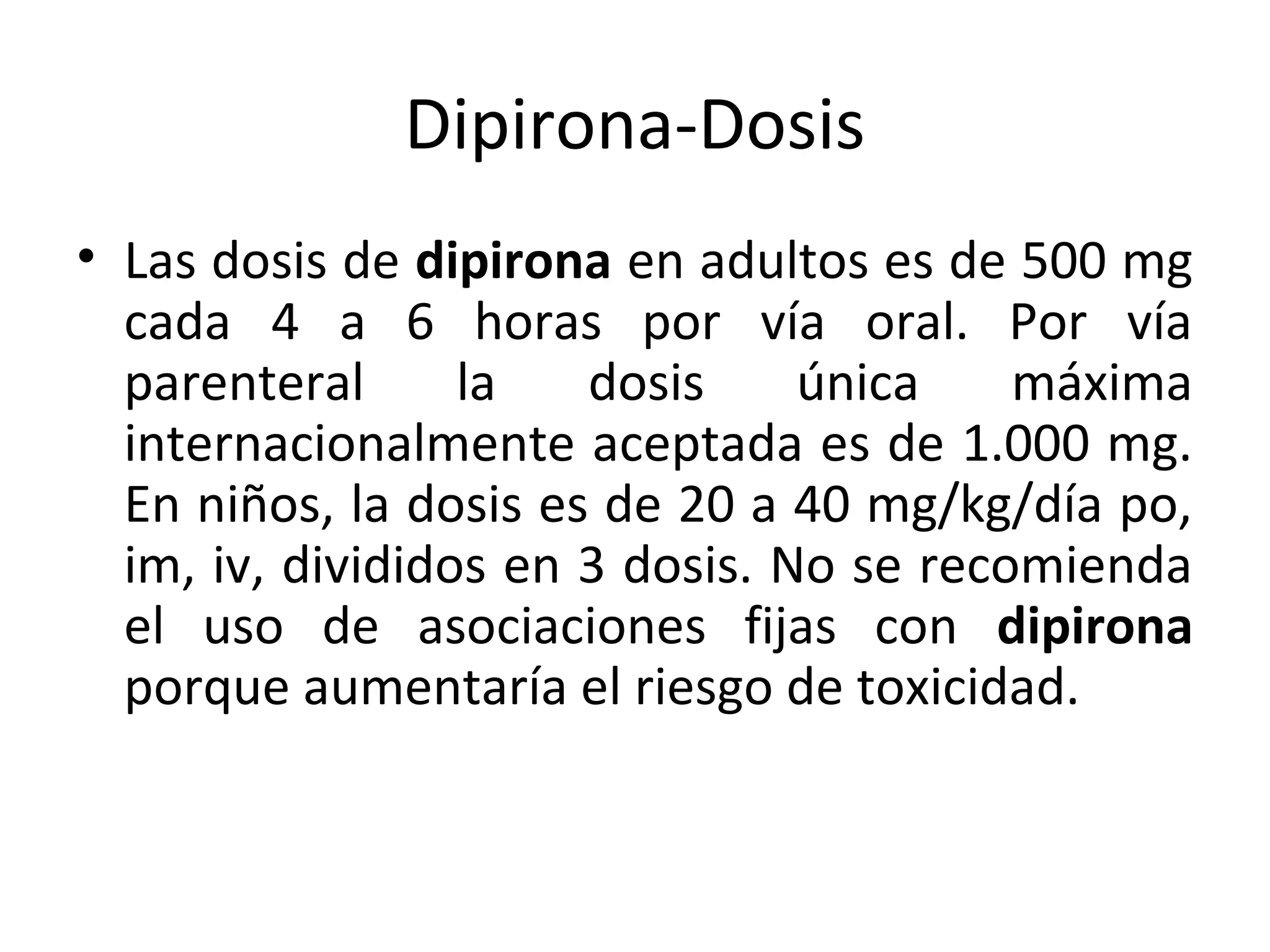 Dipirona-Dosis
• Las dosis de dipirona en adultos es de 500 mg
  cada 4 a 6 horas por vía oral. Por vía
  parenteral      la   dosis     única    máxima
  internacionalmente aceptada es de 1.000 mg.
  En niños, la dosis es de 20 a 40 mg/kg/día po,
  im, iv, divididos en 3 dosis. No se recomienda
  el uso de asociaciones fijas con dipirona
  porque aumentaría el riesgo de toxicidad.
 