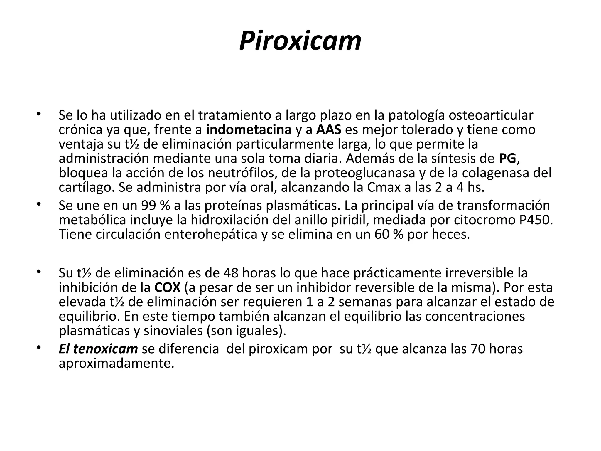 Piroxicam

•   Se lo ha utilizado en el tratamiento a largo plazo en la patología osteoarticular
    crónica ya que, frente a indometacina y a AAS es mejor tolerado y tiene como
    ventaja su t½ de eliminación particularmente larga, lo que permite la
    administración mediante una sola toma diaria. Además de la síntesis de PG,
    bloquea la acción de los neutrófilos, de la proteoglucanasa y de la colagenasa del
    cartílago. Se administra por vía oral, alcanzando la Cmax a las 2 a 4 hs.
•   Se une en un 99 % a las proteínas plasmáticas. La principal vía de transformación
    metabólica incluye la hidroxilación del anillo piridil, mediada por citocromo P450.
    Tiene circulación enterohepática y se elimina en un 60 % por heces.

•   Su t½ de eliminación es de 48 horas lo que hace prácticamente irreversible la
    inhibición de la COX (a pesar de ser un inhibidor reversible de la misma). Por esta
    elevada t½ de eliminación ser requieren 1 a 2 semanas para alcanzar el estado de
    equilibrio. En este tiempo también alcanzan el equilibrio las concentraciones
    plasmáticas y sinoviales (son iguales).
•   El tenoxicam se diferencia del piroxicam por su t½ que alcanza las 70 horas
    aproximadamente.
 