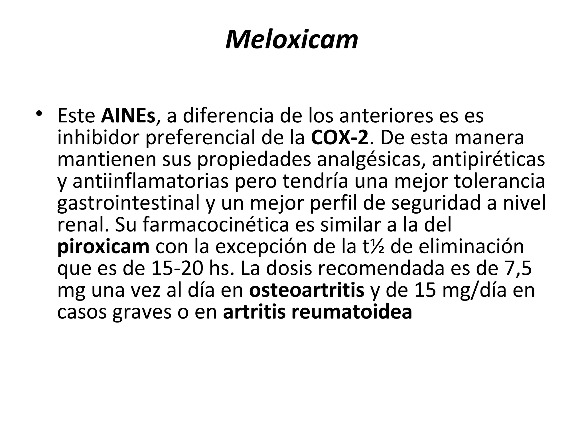 Meloxicam

• Este AINEs, a diferencia de los anteriores es es
  inhibidor preferencial de la COX-2. De esta manera
  mantienen sus propiedades analgésicas, antipiréticas
  y antiinflamatorias pero tendría una mejor tolerancia
  gastrointestinal y un mejor perfil de seguridad a nivel
  renal. Su farmacocinética es similar a la del
  piroxicam con la excepción de la t½ de eliminación
  que es de 15-20 hs. La dosis recomendada es de 7,5
  mg una vez al día en osteoartritis y de 15 mg/día en
  casos graves o en artritis reumatoidea
 