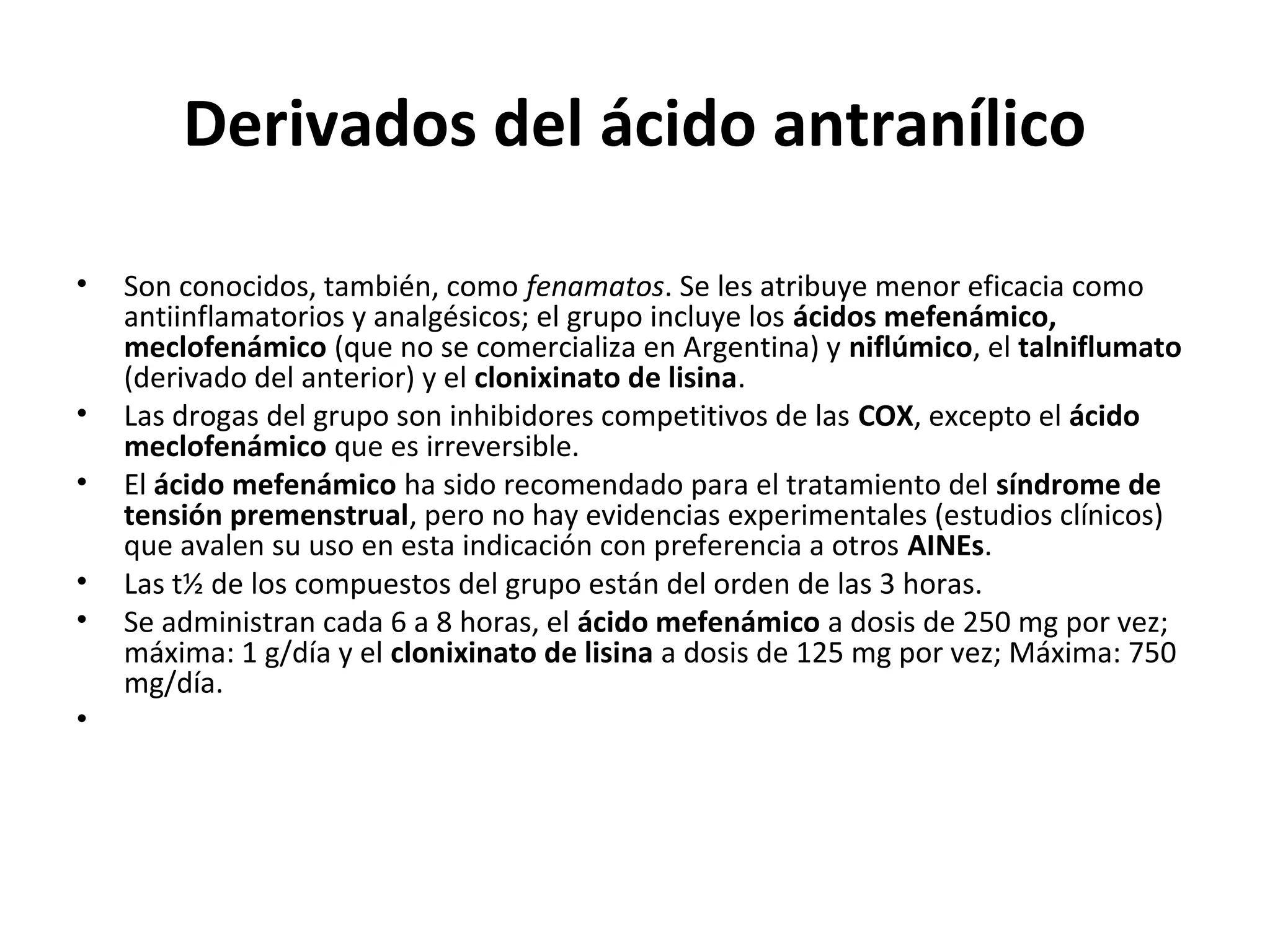 Derivados del ácido antranílico

•   Son conocidos, también, como fenamatos. Se les atribuye menor eficacia como
    antiinflamatorios y analgésicos; el grupo incluye los ácidos mefenámico,
    meclofenámico (que no se comercializa en Argentina) y niflúmico, el talniflumato
    (derivado del anterior) y el clonixinato de lisina.
•   Las drogas del grupo son inhibidores competitivos de las COX, excepto el ácido
    meclofenámico que es irreversible.
•   El ácido mefenámico ha sido recomendado para el tratamiento del síndrome de
    tensión premenstrual, pero no hay evidencias experimentales (estudios clínicos)
    que avalen su uso en esta indicación con preferencia a otros AINEs.
•   Las t½ de los compuestos del grupo están del orden de las 3 horas.
•   Se administran cada 6 a 8 horas, el ácido mefenámico a dosis de 250 mg por vez;
    máxima: 1 g/día y el clonixinato de lisina a dosis de 125 mg por vez; Máxima: 750
    mg/día.
•
 