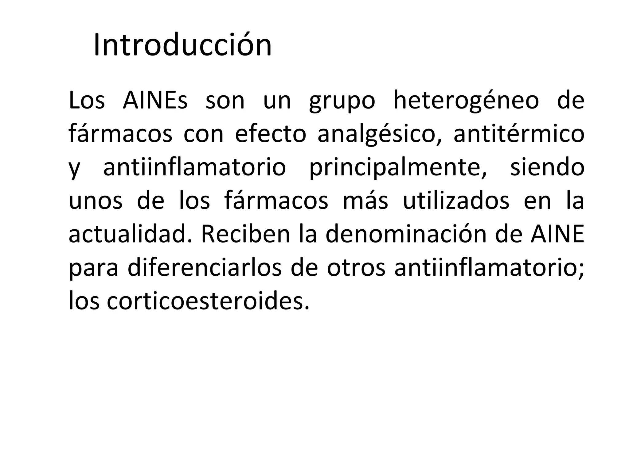 Introducción
Los AINEs son un grupo heterogéneo de
fármacos con efecto analgésico, antitérmico
y antiinflamatorio principalmente, siendo
unos de los fármacos más utilizados en la
actualidad. Reciben la denominación de AINE
para diferenciarlos de otros antiinflamatorio;
los corticoesteroides.
 
