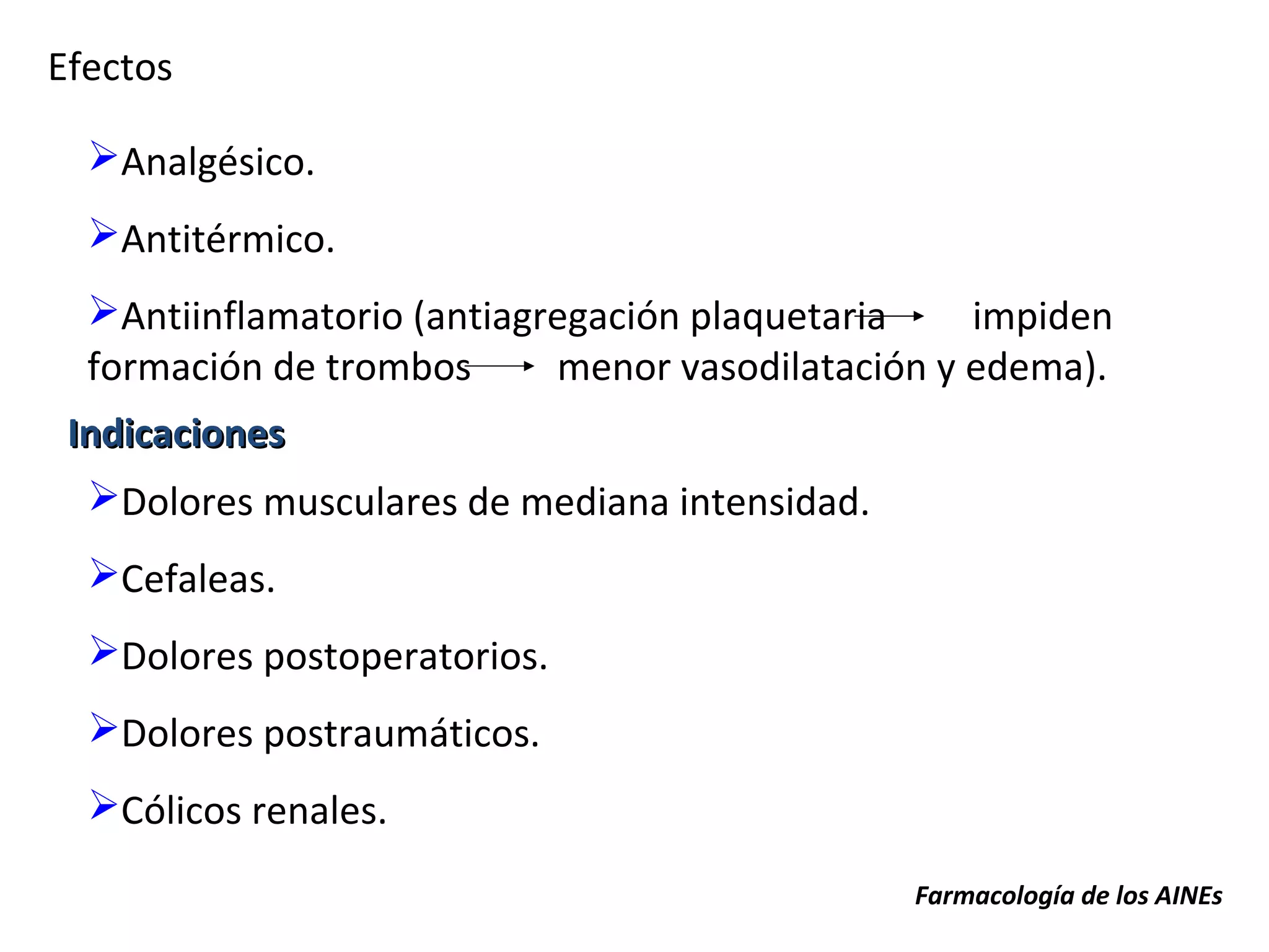 Efectos

  Analgésico.
  Antitérmico.
  Antiinflamatorio (antiagregación plaquetaria    impiden
  formación de trombos      menor vasodilatación y edema).
 Indicaciones
  Dolores musculares de mediana intensidad.
  Cefaleas.
  Dolores postoperatorios.
  Dolores postraumáticos.
  Cólicos renales.

                                               Farmacología de los AINEs
 