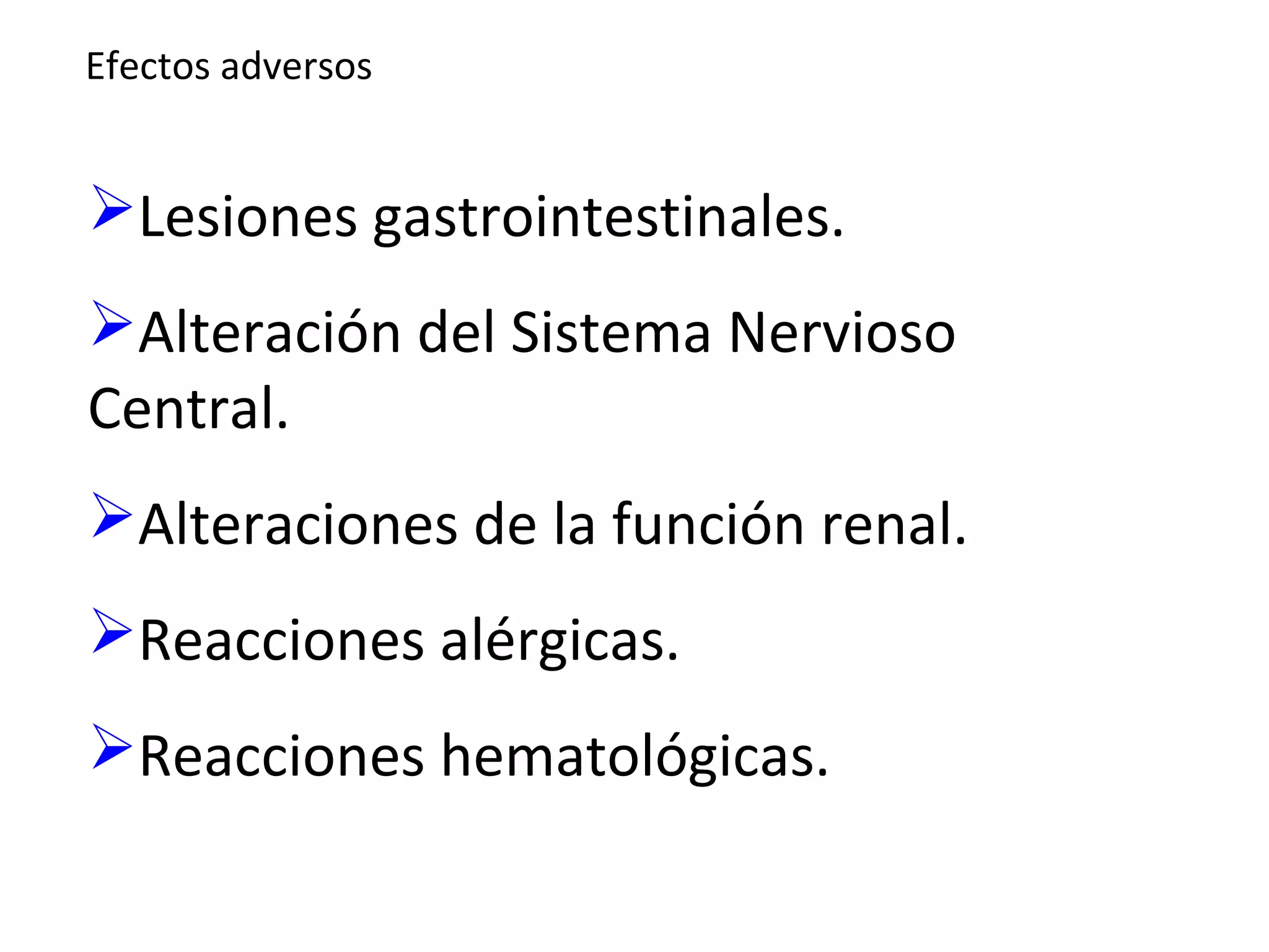 Efectos adversos


Lesiones gastrointestinales.
Alteración del Sistema Nervioso
Central.
Alteraciones de la función renal.
Reacciones alérgicas.
Reacciones hematológicas.
 