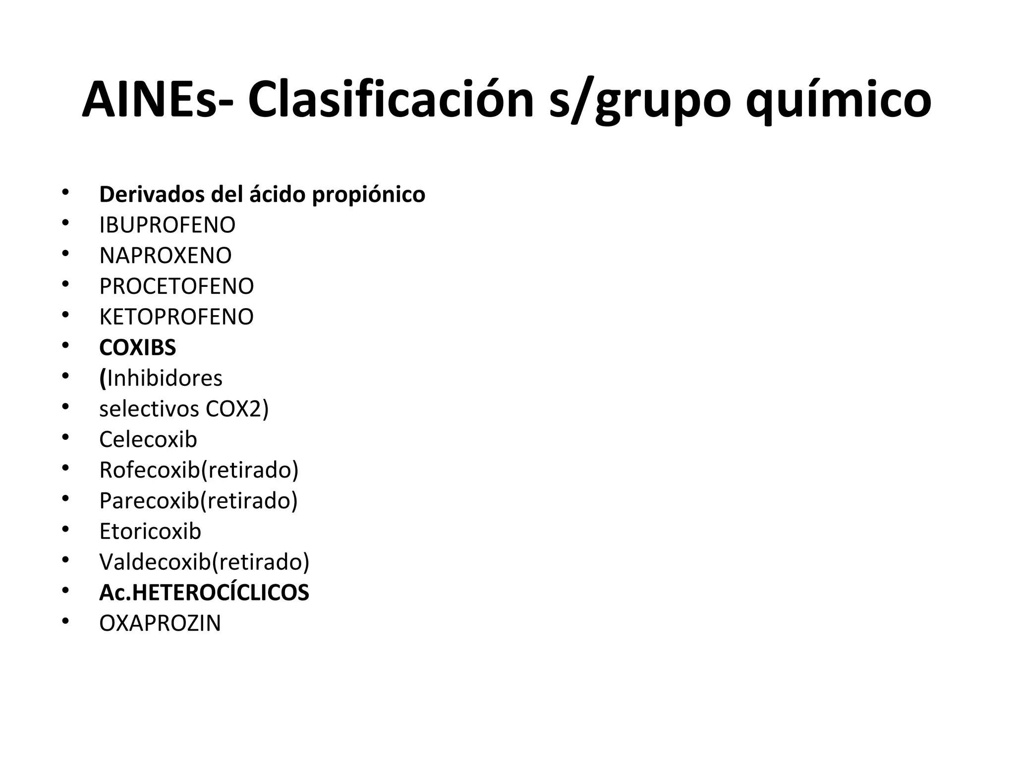 AINEs- Clasificación s/grupo químico
•   Derivados del ácido propiónico
•   IBUPROFENO
•   NAPROXENO
•   PROCETOFENO
•   KETOPROFENO
•   COXIBS
•   (Inhibidores
•   selectivos COX2)
•   Celecoxib
•   Rofecoxib(retirado)
•   Parecoxib(retirado)
•   Etoricoxib
•   Valdecoxib(retirado)
•   Ac.HETEROCÍCLICOS
•   OXAPROZIN
 