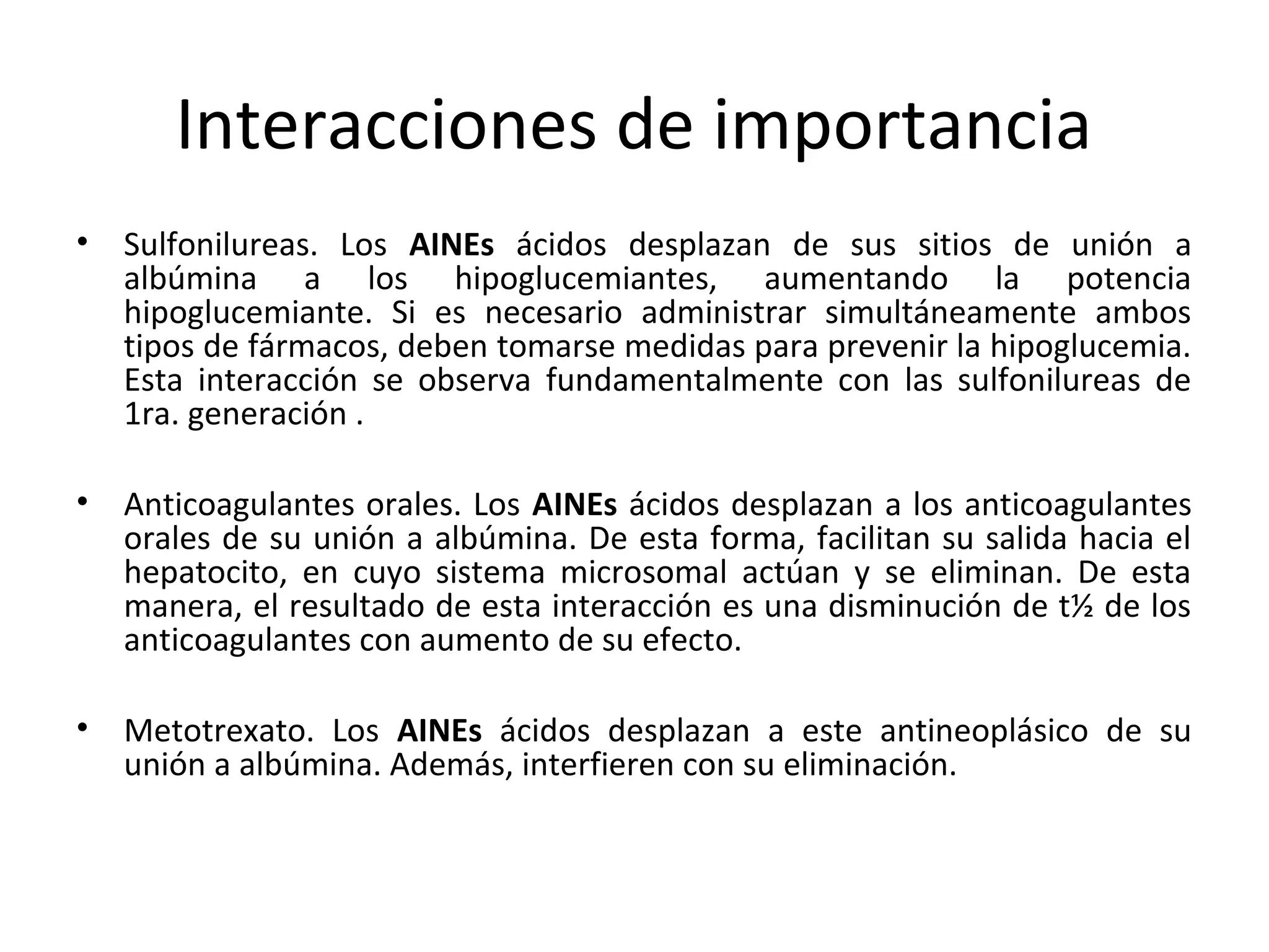 Interacciones de importancia
•   Sulfonilureas. Los AINEs ácidos desplazan de sus sitios de unión a
    albúmina a los hipoglucemiantes, aumentando la potencia
    hipoglucemiante. Si es necesario administrar simultáneamente ambos
    tipos de fármacos, deben tomarse medidas para prevenir la hipoglucemia.
    Esta interacción se observa fundamentalmente con las sulfonilureas de
    1ra. generación .

•   Anticoagulantes orales. Los AINEs ácidos desplazan a los anticoagulantes
    orales de su unión a albúmina. De esta forma, facilitan su salida hacia el
    hepatocito, en cuyo sistema microsomal actúan y se eliminan. De esta
    manera, el resultado de esta interacción es una disminución de t½ de los
    anticoagulantes con aumento de su efecto.

•   Metotrexato. Los AINEs ácidos desplazan a este antineoplásico de su
    unión a albúmina. Además, interfieren con su eliminación.
 