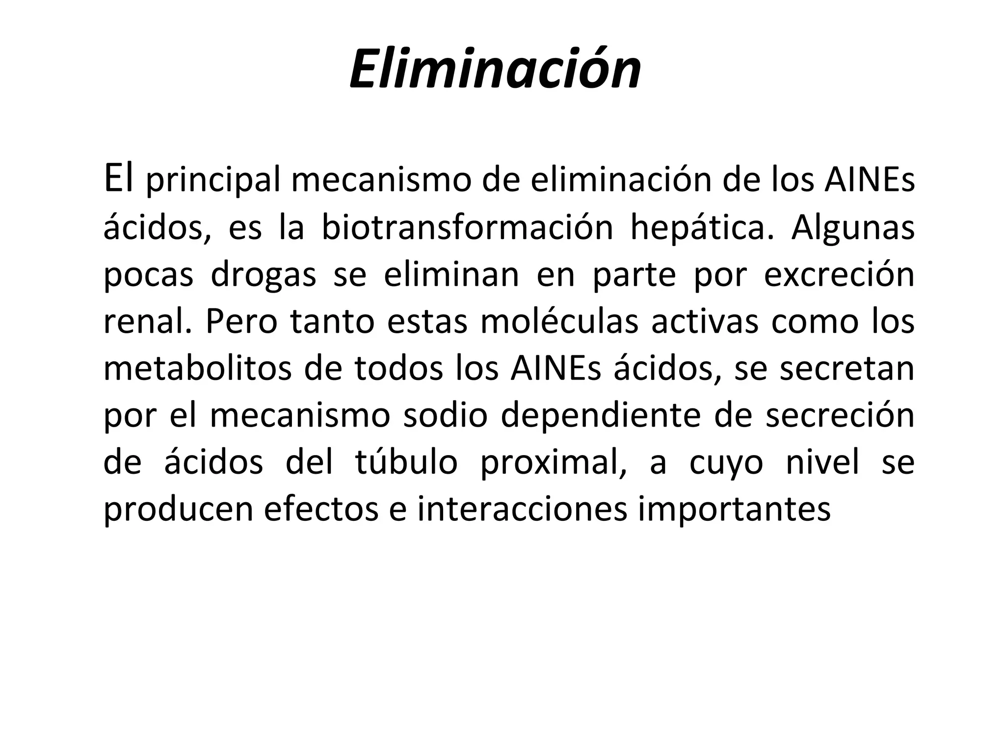 Eliminación
El principal mecanismo de eliminación de los AINEs
ácidos, es la biotransformación hepática. Algunas
pocas drogas se eliminan en parte por excreción
renal. Pero tanto estas moléculas activas como los
metabolitos de todos los AINEs ácidos, se secretan
por el mecanismo sodio dependiente de secreción
de ácidos del túbulo proximal, a cuyo nivel se
producen efectos e interacciones importantes
 