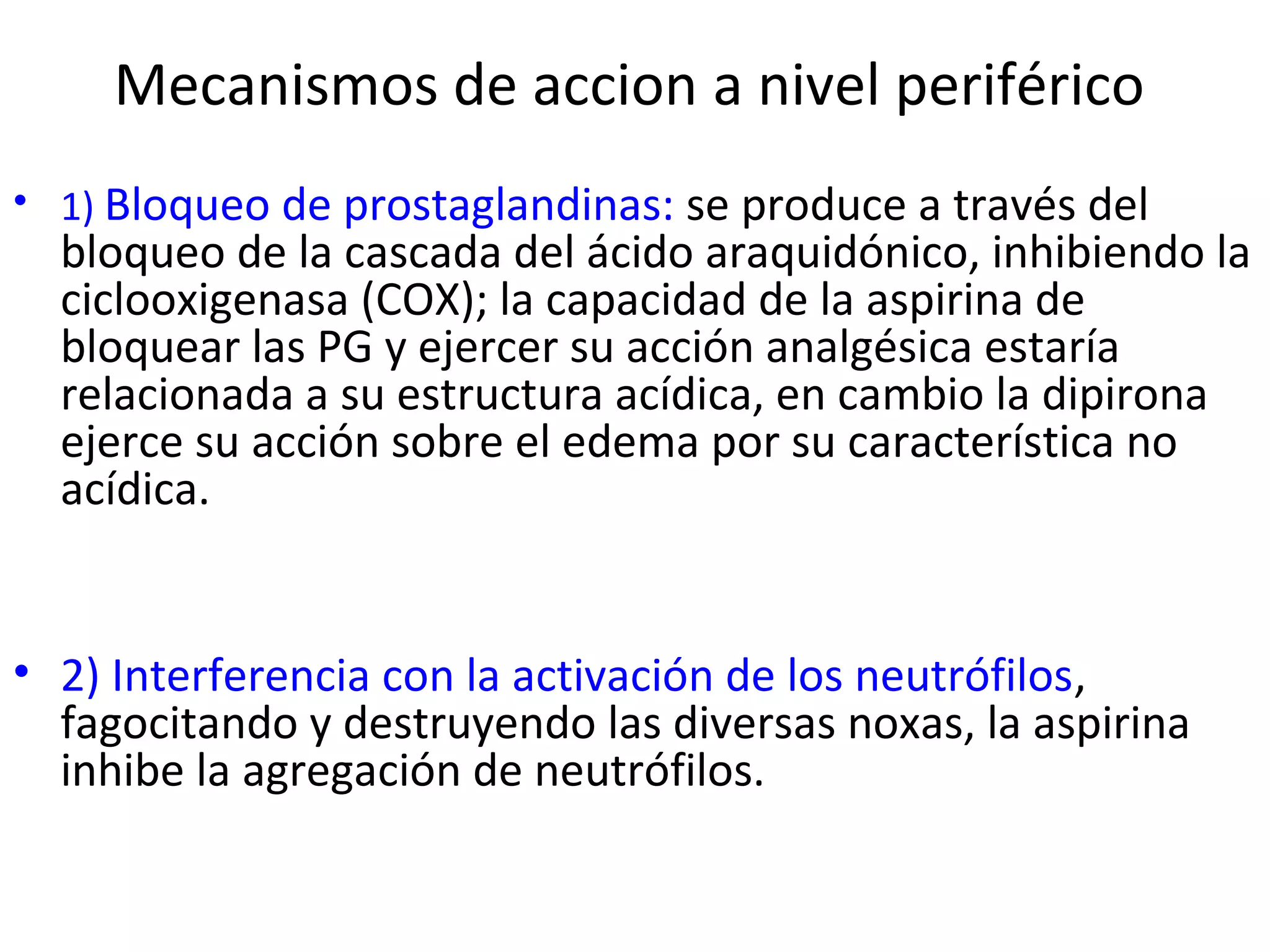 Mecanismos de accion a nivel periférico
• 1) Bloqueo de prostaglandinas: se produce a través del
  bloqueo de la cascada del ácido araquidónico, inhibiendo la
  ciclooxigenasa (COX); la capacidad de la aspirina de
  bloquear las PG y ejercer su acción analgésica estaría
  relacionada a su estructura acídica, en cambio la dipirona
  ejerce su acción sobre el edema por su característica no
  acídica.


• 2) Interferencia con la activación de los neutrófilos,
  fagocitando y destruyendo las diversas noxas, la aspirina
  inhibe la agregación de neutrófilos.
 