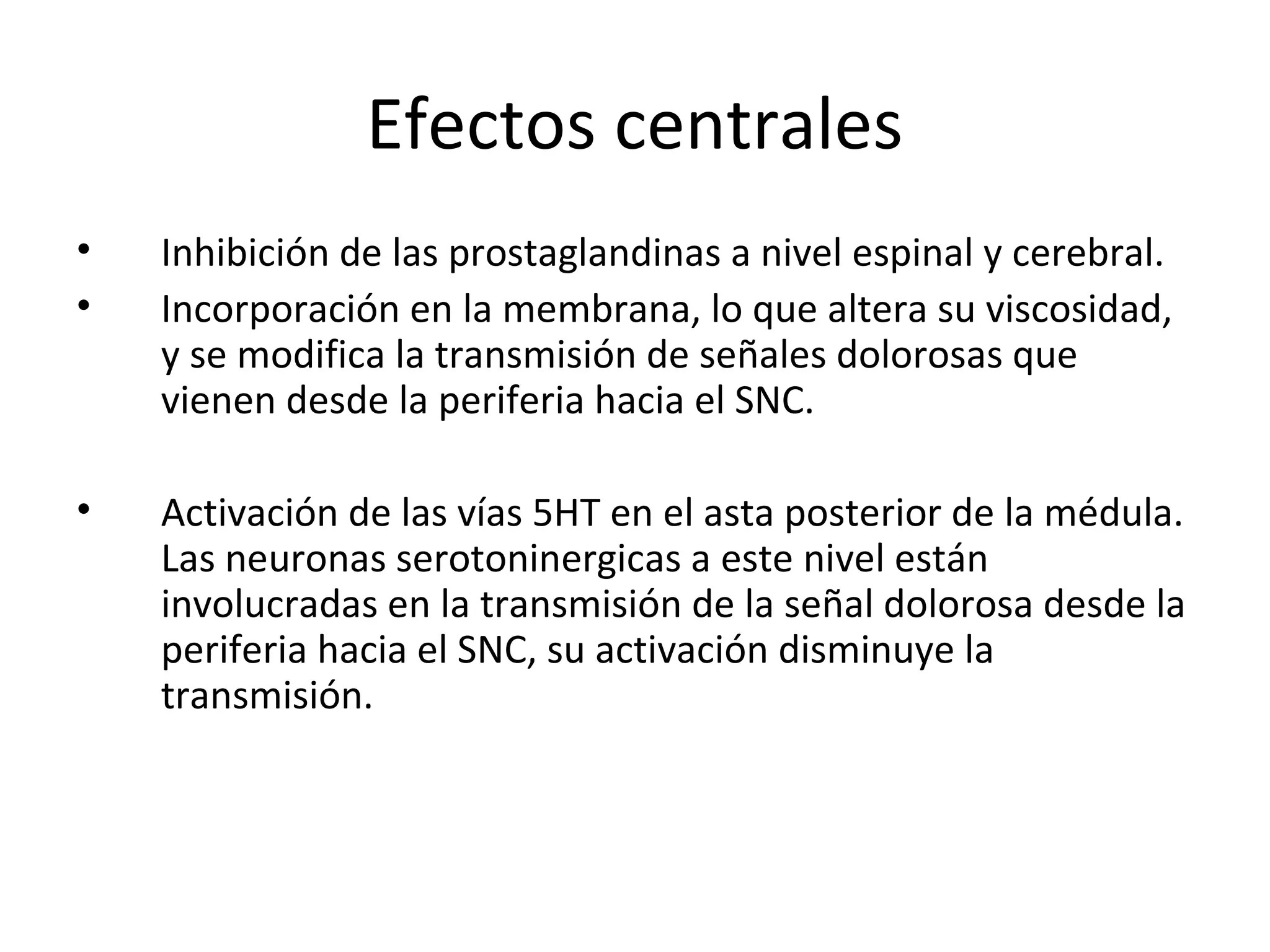 Efectos centrales
•   Inhibición de las prostaglandinas a nivel espinal y cerebral.
•   Incorporación en la membrana, lo que altera su viscosidad,
    y se modifica la transmisión de señales dolorosas que
    vienen desde la periferia hacia el SNC.

•   Activación de las vías 5HT en el asta posterior de la médula.
    Las neuronas serotoninergicas a este nivel están
    involucradas en la transmisión de la señal dolorosa desde la
    periferia hacia el SNC, su activación disminuye la
    transmisión.
 