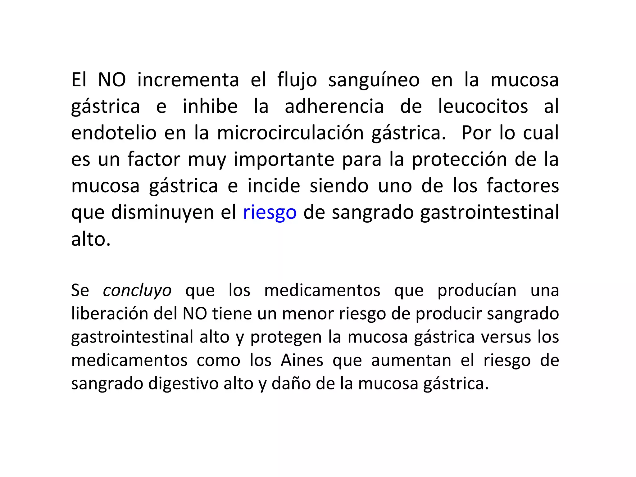 El NO incrementa el flujo sanguíneo en la mucosa
gástrica e inhibe la adherencia de leucocitos al
endotelio en la microcirculación gástrica. Por lo cual
es un factor muy importante para la protección de la
mucosa gástrica e incide siendo uno de los factores
que disminuyen el riesgo de sangrado gastrointestinal
alto.

Se concluyo que los medicamentos que producían una
liberación del NO tiene un menor riesgo de producir sangrado
gastrointestinal alto y protegen la mucosa gástrica versus los
medicamentos como los Aines que aumentan el riesgo de
sangrado digestivo alto y daño de la mucosa gástrica.
 