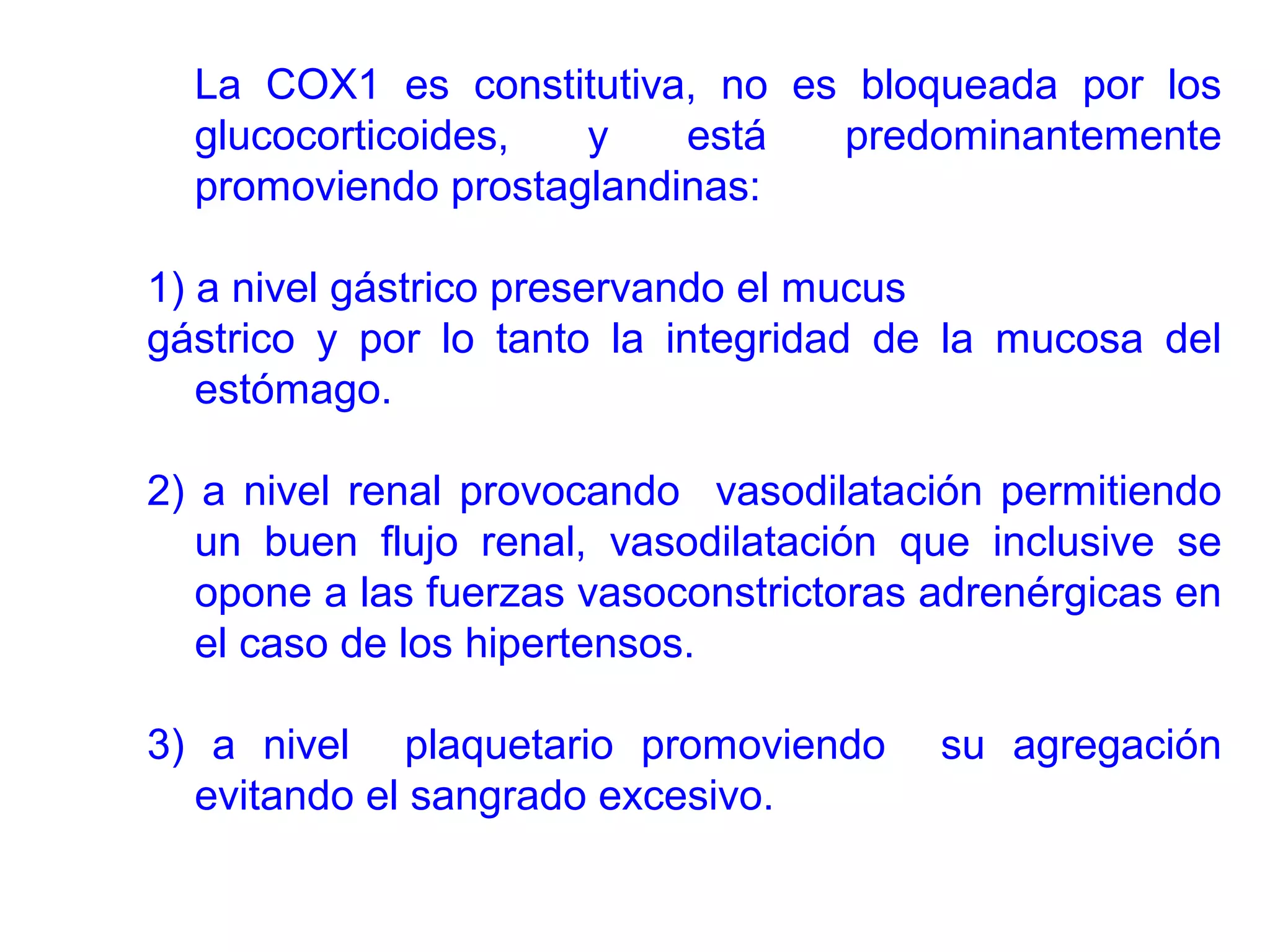 La COX1 es constitutiva, no es bloqueada por los
  glucocorticoides,  y    está  predominantemente
  promoviendo prostaglandinas:

1) a nivel gástrico preservando el mucus
gástrico y por lo tanto la integridad de la mucosa del
   estómago.

2) a nivel renal provocando vasodilatación permitiendo
   un buen flujo renal, vasodilatación que inclusive se
   opone a las fuerzas vasoconstrictoras adrenérgicas en
   el caso de los hipertensos.

3) a nivel plaquetario promoviendo       su agregación
  evitando el sangrado excesivo.
 