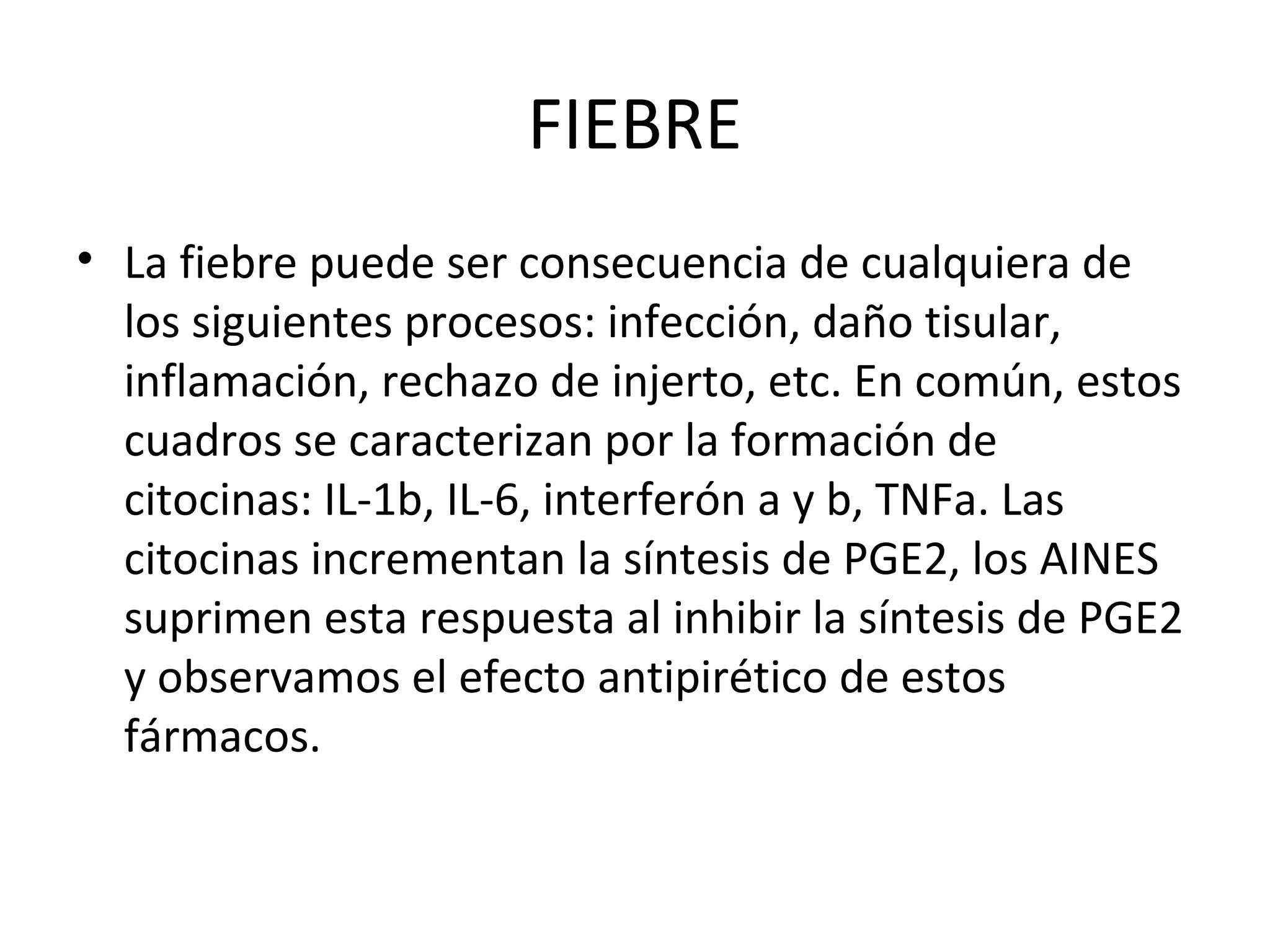 FIEBRE
• La fiebre puede ser consecuencia de cualquiera de
  los siguientes procesos: infección, daño tisular,
  inflamación, rechazo de injerto, etc. En común, estos
  cuadros se caracterizan por la formación de
  citocinas: IL-1b, IL-6, interferón a y b, TNFa. Las
  citocinas incrementan la síntesis de PGE2, los AINES
  suprimen esta respuesta al inhibir la síntesis de PGE2
  y observamos el efecto antipirético de estos
  fármacos.
 