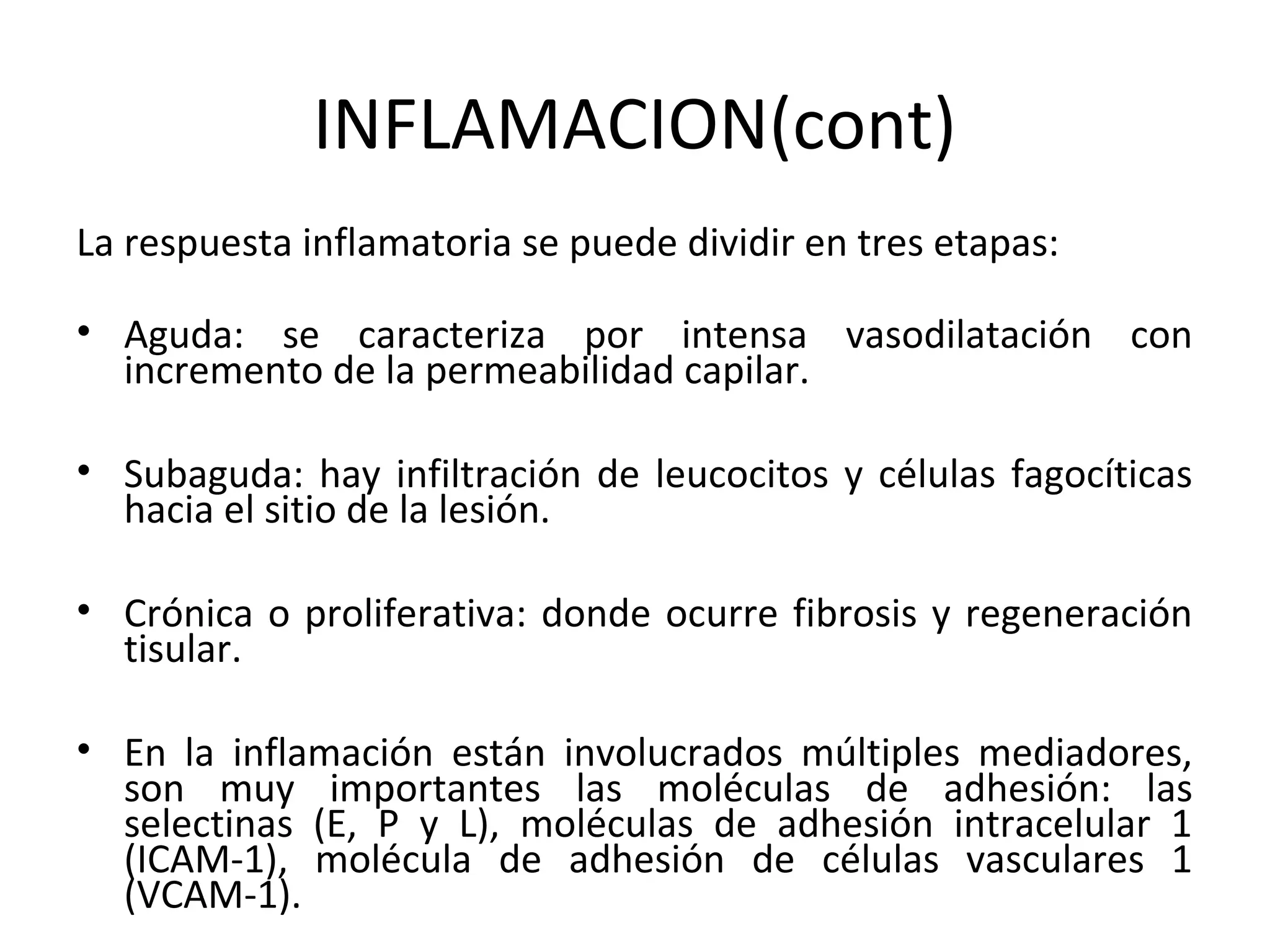 INFLAMACION(cont)
La respuesta inflamatoria se puede dividir en tres etapas:

• Aguda: se caracteriza por intensa vasodilatación con
  incremento de la permeabilidad capilar.

• Subaguda: hay infiltración de leucocitos y células fagocíticas
  hacia el sitio de la lesión.

• Crónica o proliferativa: donde ocurre fibrosis y regeneración
  tisular.

• En la inflamación están involucrados múltiples mediadores,
  son muy importantes las moléculas de adhesión: las
  selectinas (E, P y L), moléculas de adhesión intracelular 1
  (ICAM-1), molécula de adhesión de células vasculares 1
  (VCAM-1).
 