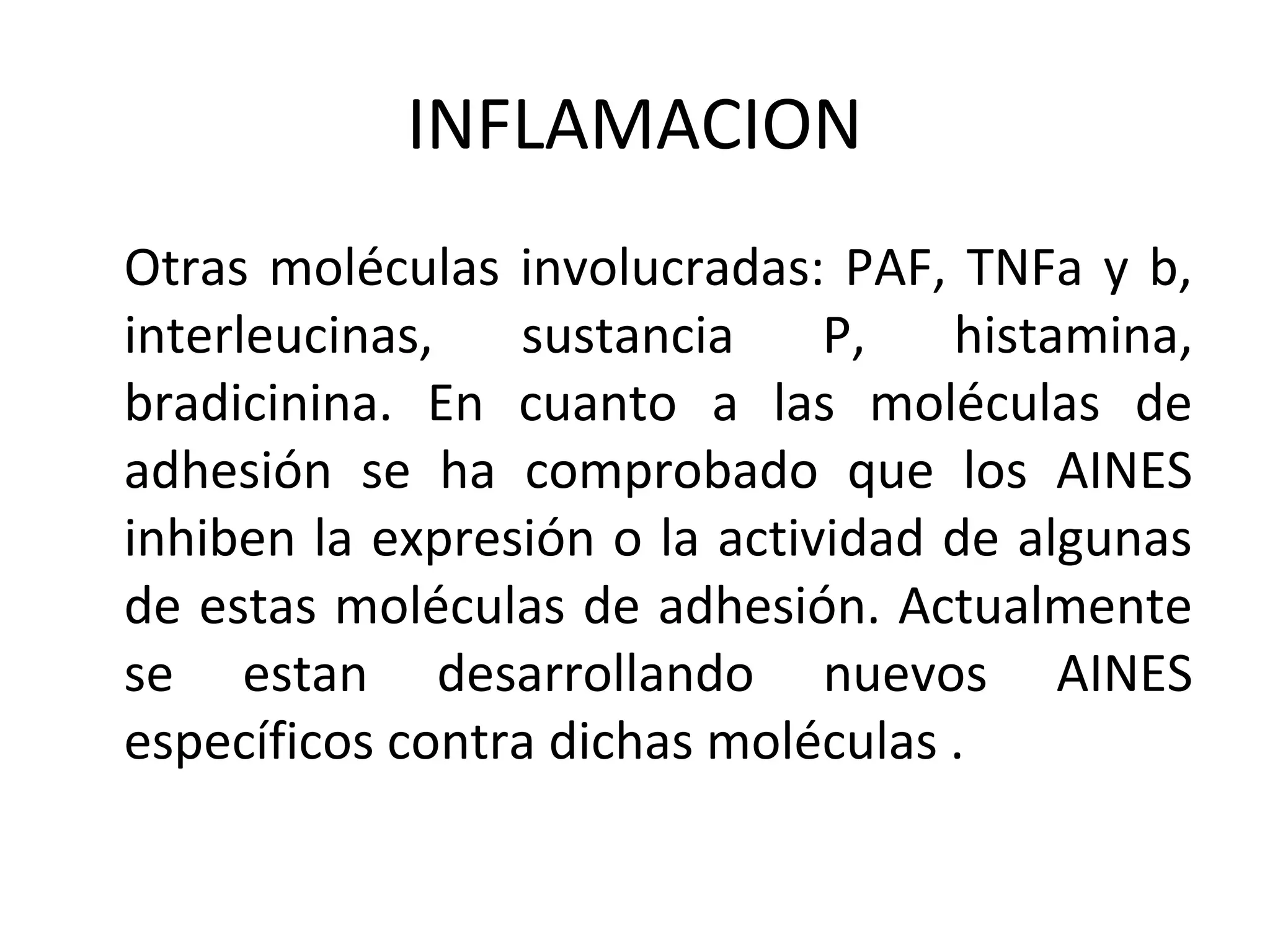 INFLAMACION
Otras moléculas involucradas: PAF, TNFa y b,
interleucinas,   sustancia     P,   histamina,
bradicinina. En cuanto a las moléculas de
adhesión se ha comprobado que los AINES
inhiben la expresión o la actividad de algunas
de estas moléculas de adhesión. Actualmente
se estan desarrollando nuevos AINES
específicos contra dichas moléculas .
 