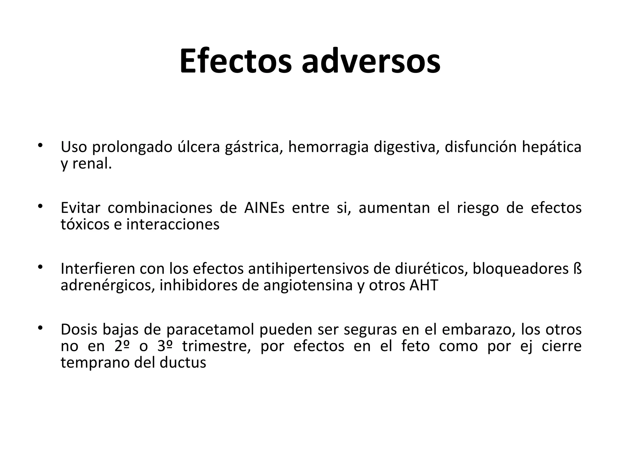Efectos adversos

•   Uso prolongado úlcera gástrica, hemorragia digestiva, disfunción hepática
    y renal.

•   Evitar combinaciones de AINEs entre si, aumentan el riesgo de efectos
    tóxicos e interacciones

•   Interfieren con los efectos antihipertensivos de diuréticos, bloqueadores ß
    adrenérgicos, inhibidores de angiotensina y otros AHT

•   Dosis bajas de paracetamol pueden ser seguras en el embarazo, los otros
    no en 2º o 3º trimestre, por efectos en el feto como por ej cierre
    temprano del ductus
 