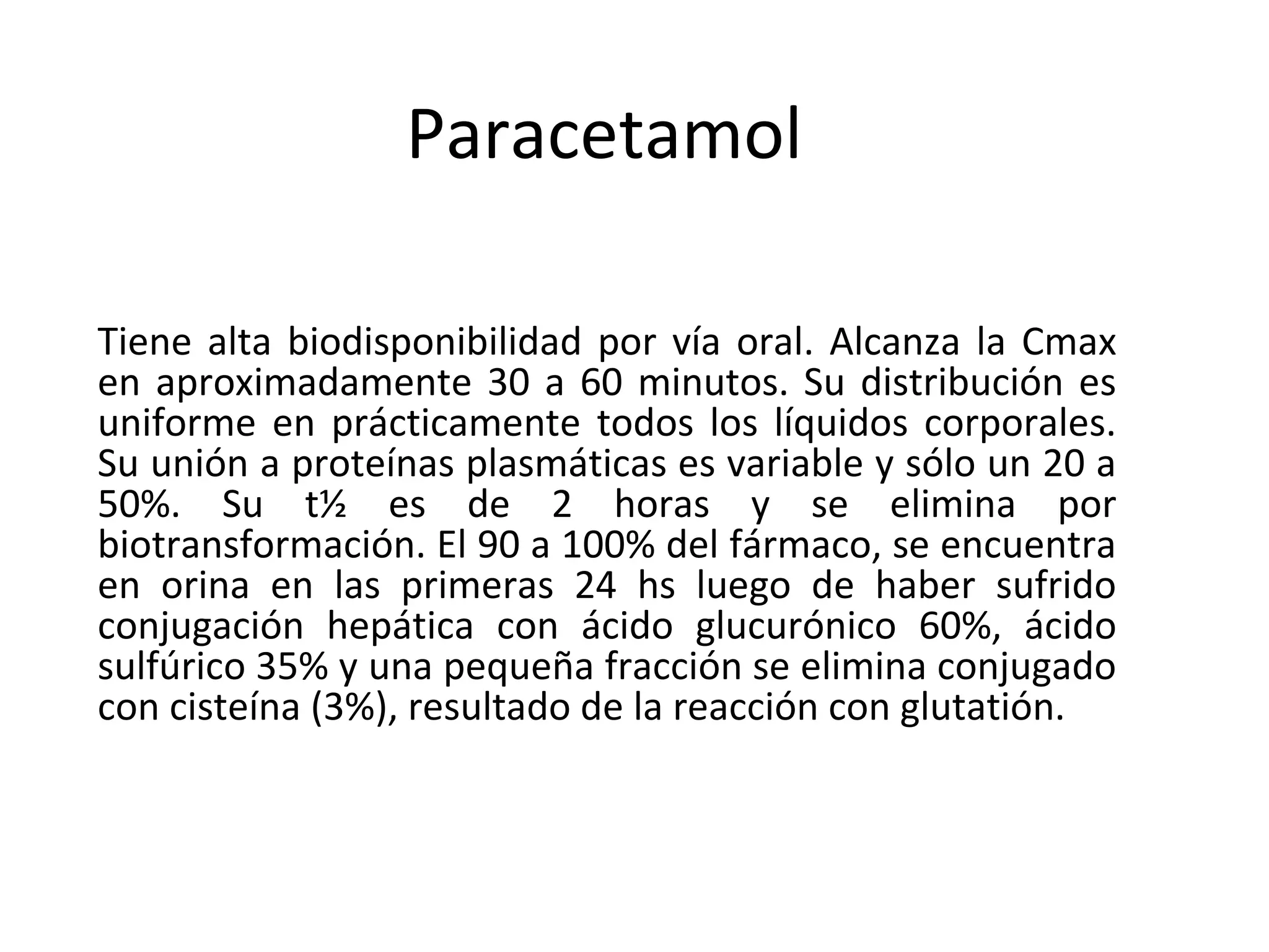 Paracetamol

Tiene alta biodisponibilidad por vía oral. Alcanza la Cmax
en aproximadamente 30 a 60 minutos. Su distribución es
uniforme en prácticamente todos los líquidos corporales.
Su unión a proteínas plasmáticas es variable y sólo un 20 a
50%. Su t½ es de 2 horas y se elimina por
biotransformación. El 90 a 100% del fármaco, se encuentra
en orina en las primeras 24 hs luego de haber sufrido
conjugación hepática con ácido glucurónico 60%, ácido
sulfúrico 35% y una pequeña fracción se elimina conjugado
con cisteína (3%), resultado de la reacción con glutatión.
 