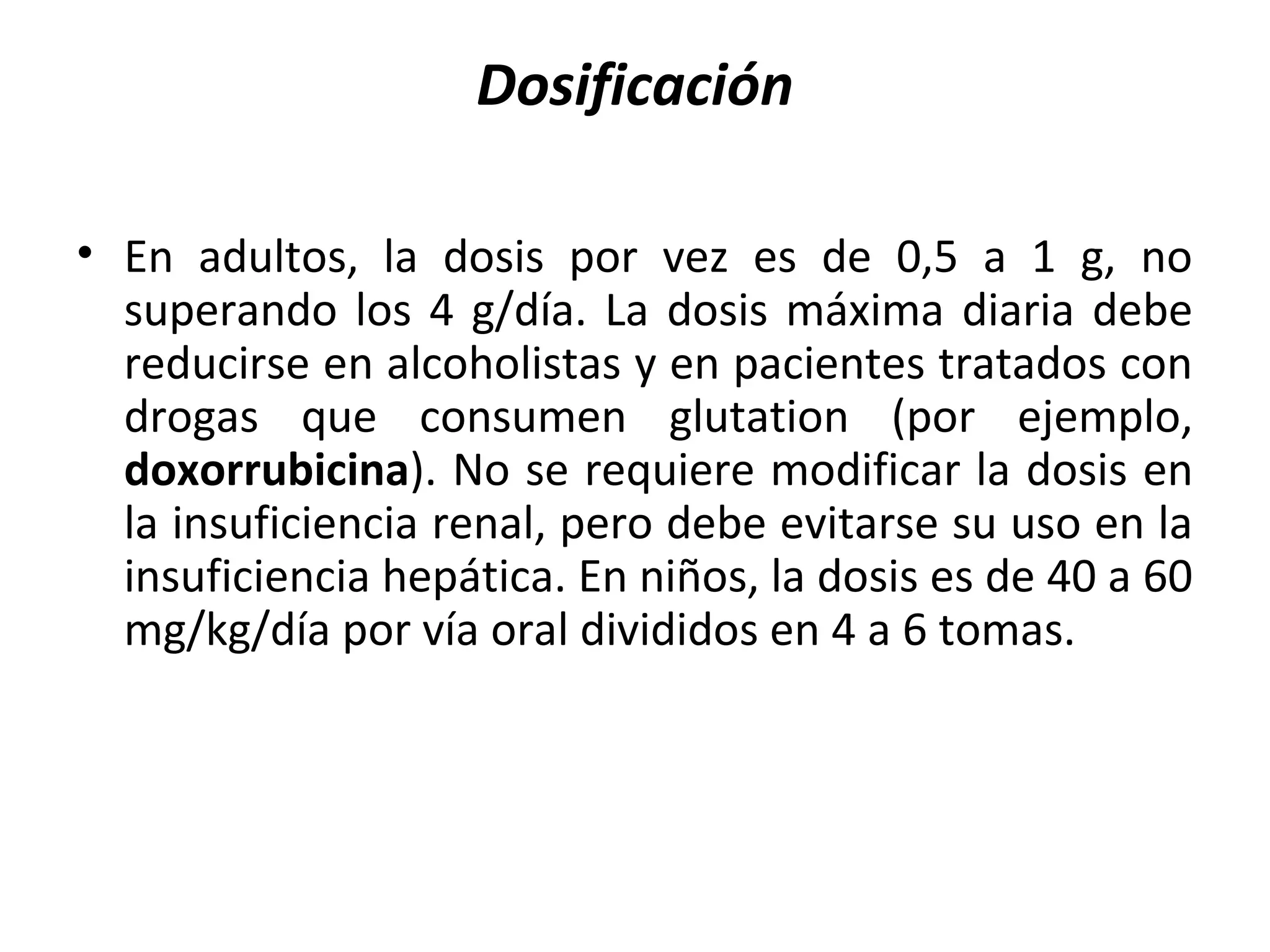 Dosificación

• En adultos, la dosis por vez es de 0,5 a 1 g, no
  superando los 4 g/día. La dosis máxima diaria debe
  reducirse en alcoholistas y en pacientes tratados con
  drogas que consumen glutation (por ejemplo,
  doxorrubicina). No se requiere modificar la dosis en
  la insuficiencia renal, pero debe evitarse su uso en la
  insuficiencia hepática. En niños, la dosis es de 40 a 60
  mg/kg/día por vía oral divididos en 4 a 6 tomas.
 