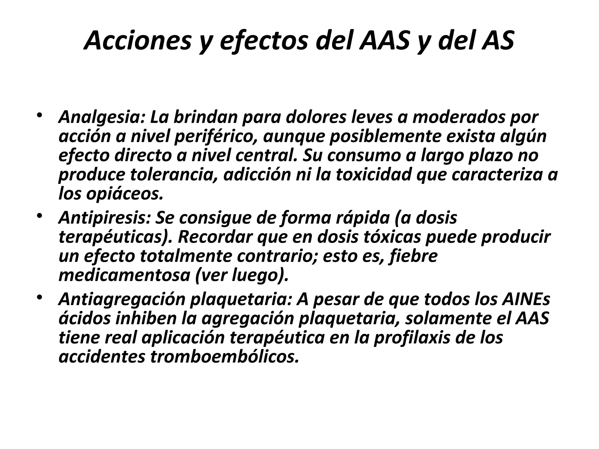 Acciones y efectos del AAS y del AS

• Analgesia: La brindan para dolores leves a moderados por
  acción a nivel periférico, aunque posiblemente exista algún
  efecto directo a nivel central. Su consumo a largo plazo no
  produce tolerancia, adicción ni la toxicidad que caracteriza a
  los opiáceos.
• Antipiresis: Se consigue de forma rápida (a dosis
  terapéuticas). Recordar que en dosis tóxicas puede producir
  un efecto totalmente contrario; esto es, fiebre
  medicamentosa (ver luego).
• Antiagregación plaquetaria: A pesar de que todos los AINEs
  ácidos inhiben la agregación plaquetaria, solamente el AAS
  tiene real aplicación terapéutica en la profilaxis de los
  accidentes tromboembólicos.
 
