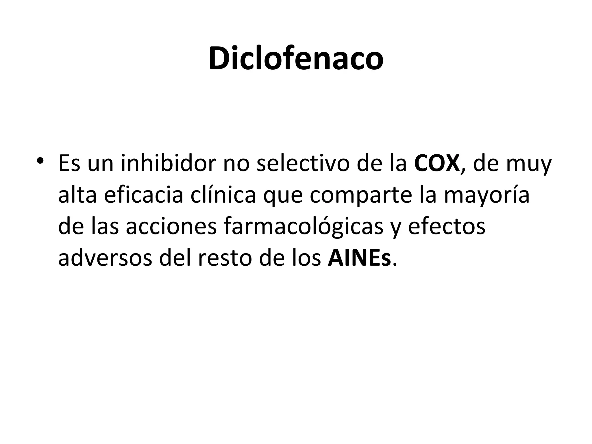 Diclofenaco

• Es un inhibidor no selectivo de la COX, de muy
  alta eficacia clínica que comparte la mayoría
  de las acciones farmacológicas y efectos
  adversos del resto de los AINEs.
 