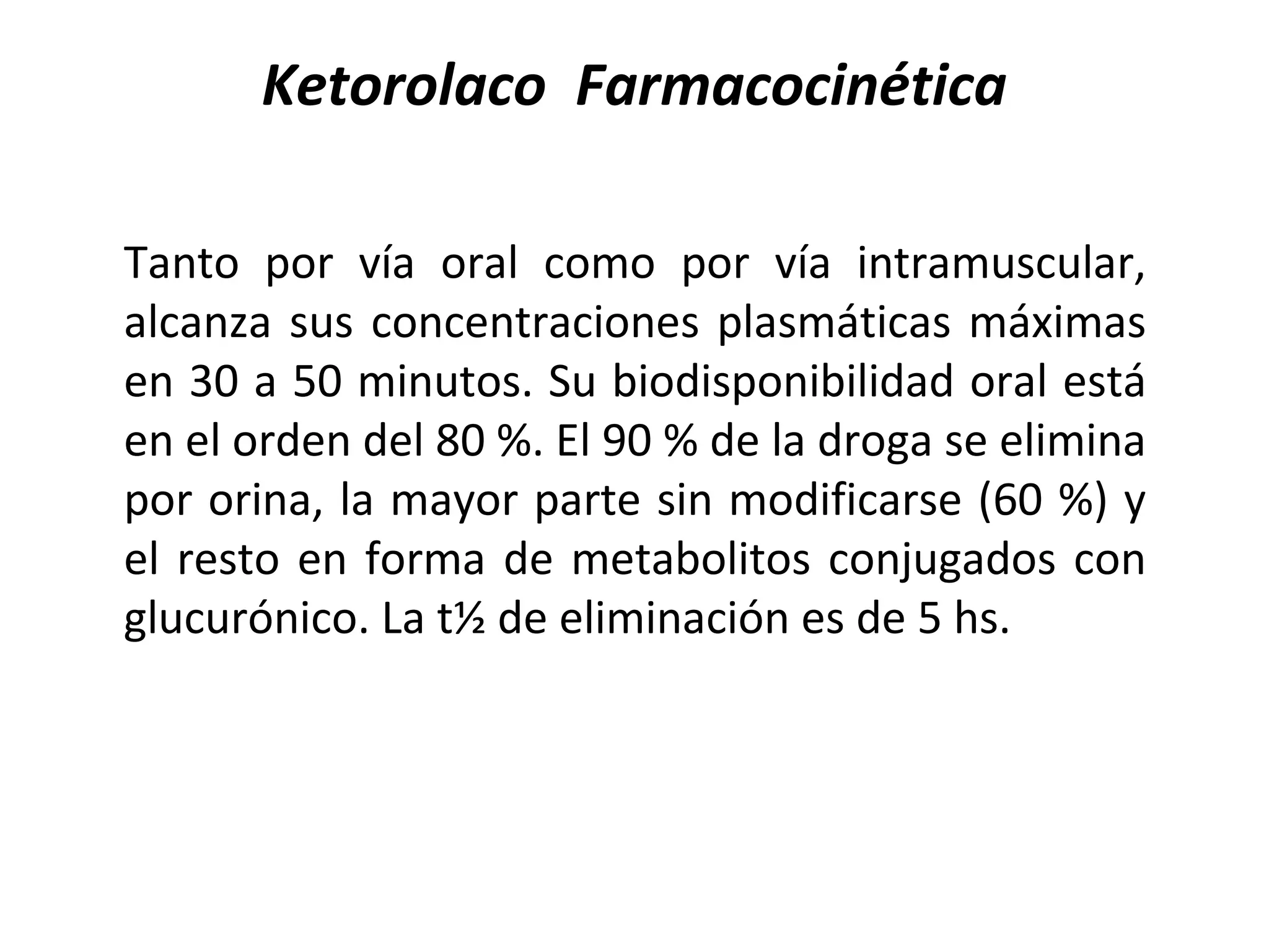 Ketorolaco Farmacocinética

Tanto por vía oral como por vía intramuscular,
alcanza sus concentraciones plasmáticas máximas
en 30 a 50 minutos. Su biodisponibilidad oral está
en el orden del 80 %. El 90 % de la droga se elimina
por orina, la mayor parte sin modificarse (60 %) y
el resto en forma de metabolitos conjugados con
glucurónico. La t½ de eliminación es de 5 hs.
 