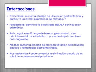 Interacciones
 Corticoides.- aumenta el riesgo de ulceración gastrointestinal y
  disminuye los niveles plasmáticos del fármaco.(3).

 Fenobarbital.-disminuye la efectividad del ASA por inducción
  enzimática.

 Anticoagulantes.-El riesgo de hemorragias aumenta si se
  administra ácido acetilsalicílico a pacientes bajo tratamiento
  anticoagulante.

 Alcohol.-aumenta el riesgo de provocar irritación de la mucosa
  gástrica y hemorragias gastrointestinales.

 Acetazolamida.-Puede aumentar la eliminación urinaria de los
  salicilatos aumentando el pH urinario.
 