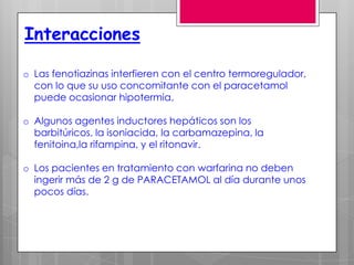 Interacciones

o Las fenotiazinas interfieren con el centro termoregulador,
  con lo que su uso concomitante con el paracetamol
  puede ocasionar hipotermia.

o Algunos agentes inductores hepáticos son los
  barbitúricos, la isoniacida, la carbamazepina, la
  fenitoina,la rifampina, y el ritonavir.

o Los pacientes en tratamiento con warfarina no deben
  ingerir más de 2 g de PARACETAMOL al día durante unos
  pocos días.
 