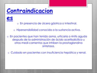 Contraindicacion
es
       o En presencia de úlcera gástrica o intestinal.

    o Hipersensibilidad conocida a la sustancia activa.

o En pacientes que han tenido asma, urticaria o rinitis aguda
    después de la administración de ácido acetilsalicílico u
     otros medi-camentos que inhiben la prostaglandina
                          sintetasa.

o Cuidado en pacientes con insuficiencia hepática y renal.
 