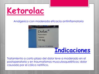 Ketorolac
    Analgesico con moderada eficacia antiinflamatoria




                                  Indicaciones
Tratamiento a corto plazo del dolor leve a moderado en el
postoperatorio y en traumatismos musculosqueléticos; dolor
causado por el cólico nefrítico.
 