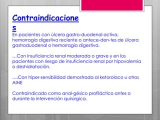 Contraindicacione
s
En pacientes con úlcera gastro-duodenal activa,
hemorragia digestiva reciente o antece-den-tes de úlcera
gastroduodenal o hemorragia digestiva.

…Con insuficiencia renal moderada o grave y en los
pacientes con riesgo de insuficiencia renal por hipovolemia
o deshidratación.

….Con hiper­sensibilidad demostrada al ketorolaco u otros
AINE

Contraindicado como anal-gésico profiláctico antes o
durante la intervención quirúrgica.
 
