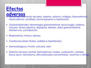 Efectos
adversos
 Generales: Aumento de peso, edema, astenia, mialgias, hiponatremia,
  hipercaliemia, anafilaxis, broncospasmo e hipotensión.

 Gastrointestinales: Hemorragia gastrointestinal, recto-rragia, melena,
  náusea, úlcera péptica, dispepsia, diarrea, dolor gastrointestinal,
  flatulen-cia, constipación,

 Respiratorias: Asma y disnea.

 Cardiovasculares: Rubor, palidez e hipertensión.

 Dermatológicos: Prurito, urticaria, rash.

 Sistema nervioso central: Somnolencia, mareo, sudoración, cefalea,
  boca seca, nerviosismo, dificultad para concentrarse, insomnio y vértigo.
 