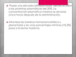   Posee una elevada afinidad tisular, siendo su unión
    a las proteínas plasmáticas del 20%. La
    concentración plasmática máxima se alcanza
    cinco horas después de la administración.

 Atraviesa   las barreras hematoencefálica y
    placentaria y en unos porcentajes mínimos (<0.2%)
    pasa a la leche materna.
 