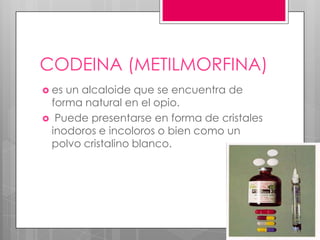 CODEINA (METILMORFINA)
 esun alcaloide que se encuentra de
 forma natural en el opio.
 Puede presentarse en forma de cristales
 inodoros e incoloros o bien como un
 polvo cristalino blanco.
 